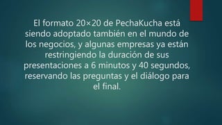 El formato 20×20 de PechaKucha está
siendo adoptado también en el mundo de
los negocios, y algunas empresas ya están
restringiendo la duración de sus
presentaciones a 6 minutos y 40 segundos,
reservando las preguntas y el diálogo para
el final.
 
