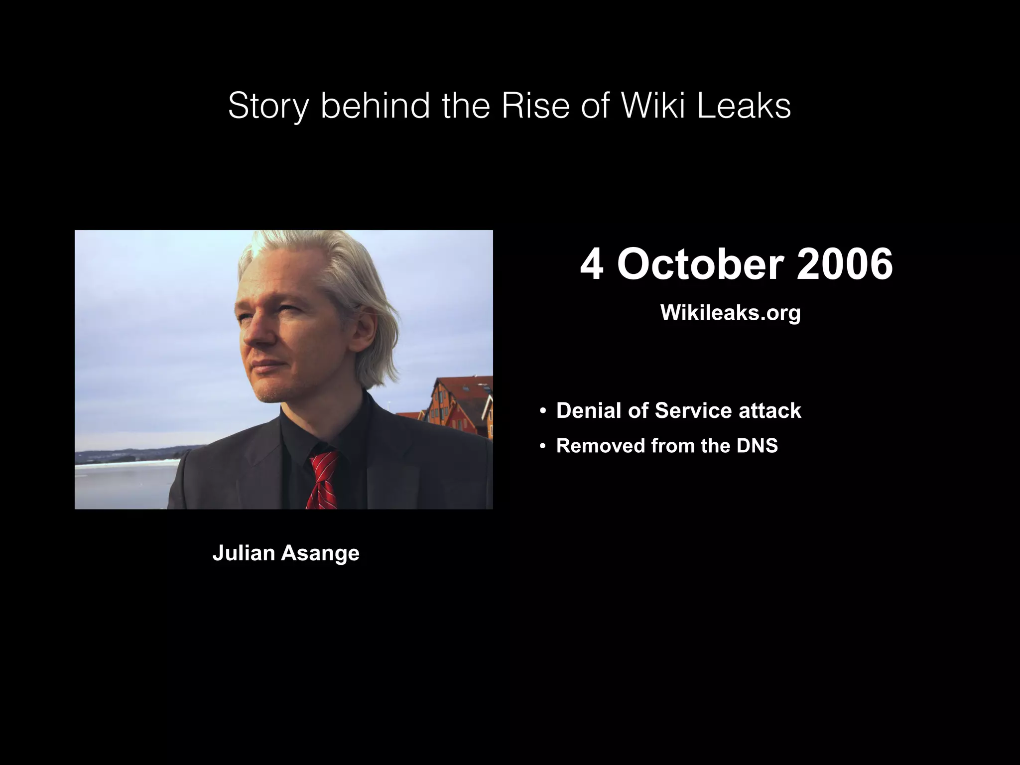 Story behind the Rise of Wiki Leaks
 4 October 2006
Wikileaks.org
● Denial of Service attack
● Removed from the DNS
Julian Asange
 
