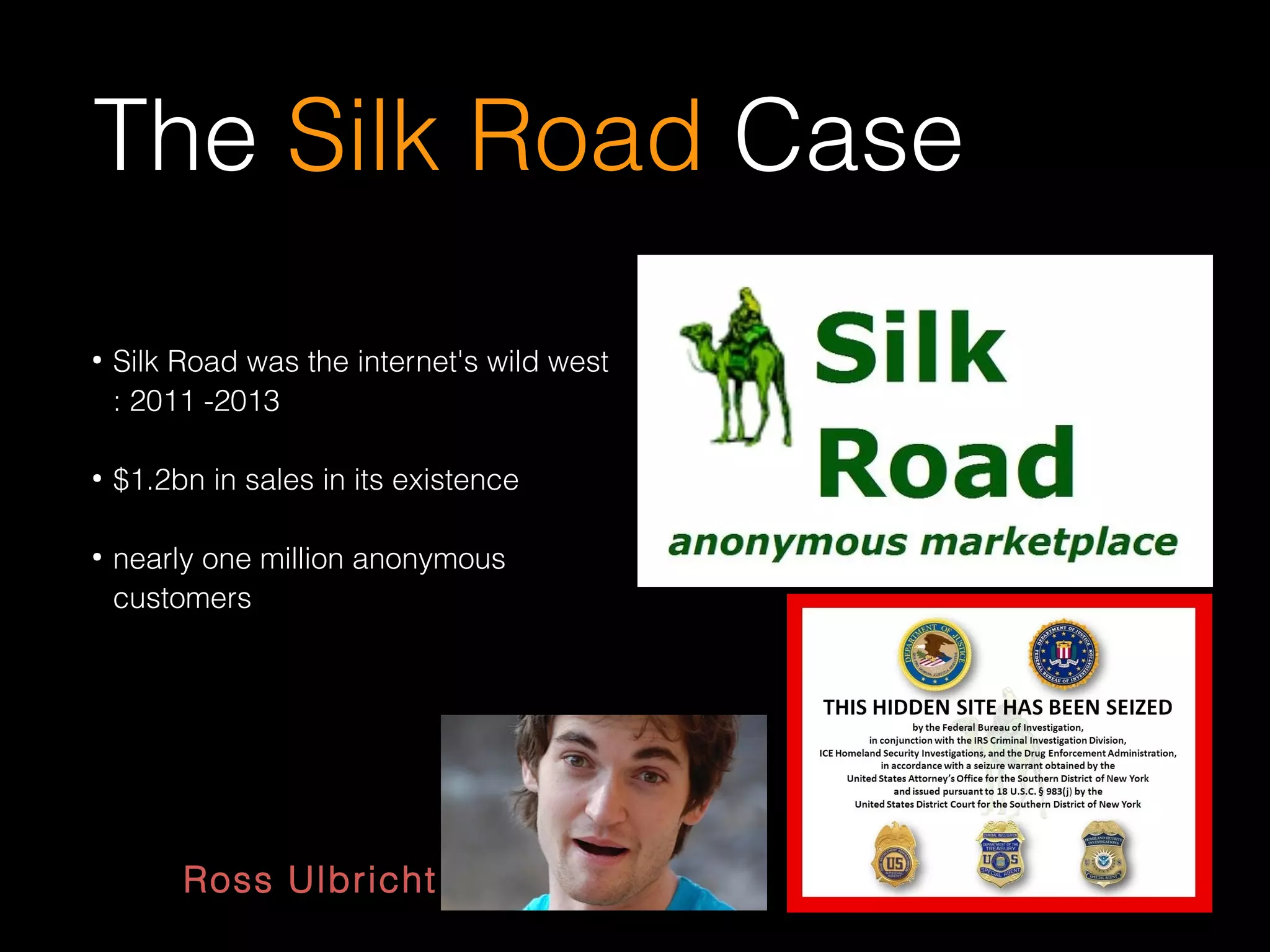 The Silk Road Case
●
Silk Road was the internet's wild west
: 2011 -2013
●
$1.2bn in sales in its existence
●
nearly one million anonymous
customers
Ross Ulbricht
 
