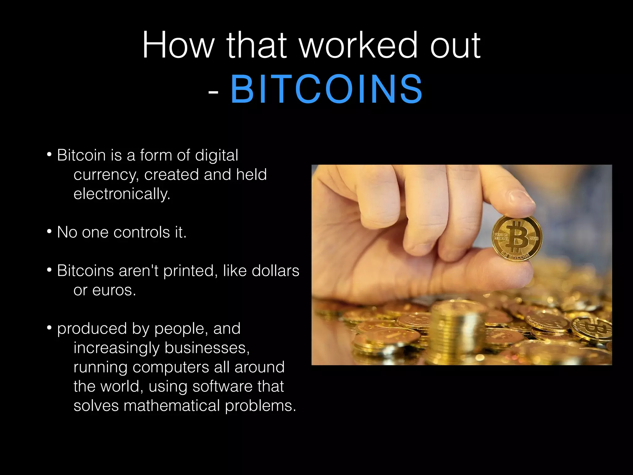 How that worked out
- BITCOINS
●
Bitcoin is a form of digital
currency, created and held
electronically.
●
No one controls it.
●
Bitcoins aren't printed, like dollars
or euros.
●
produced by people, and
increasingly businesses,
running computers all around
the world, using software that
solves mathematical problems.
 