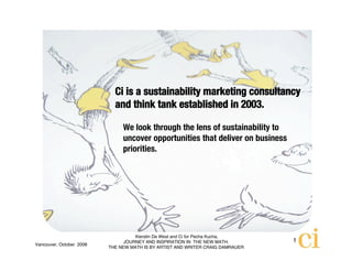 Ci is a sustainability marketing consultancy
                            and think tank established in 2003.

                               We look through the lens of sustainability to
                               uncover opportunities that deliver on business
                               priorities.




                                    Kierstin De West and Ci for Pecha Kucha,
                                JOURNEY AND INSPIRATION IN THE NEW MATH.        1
Vancouver, October 2008
                          THE NEW MATH IS BY ARTIST AND WRITER CRAIG DAMRAUER
 