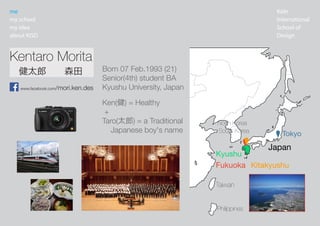 K?ln
International
School of
Design
me
my school
my idea
about KISD
China
Bangladesh
Bhutan
Nepal
Kyrgyzstan
Tajikistan
Pakistan
India
Kazakhstan
Laos
Thailand
Myanmar
Vietnam Philippines
Taiwan
Japan
Mongolia
Russia
North Korea
South Korea
Kentaro Morita
www.facebook.com/mori.ken.des
Fukuoka
Tokyo
̫ɡɭ
Kitakyushu
Kyushu
Ken() = Healthy
+
Taro(̫) = a Traditional
Japanese boy's name
Born 07 Feb.1993 (21)
Senior(4th) student BA
Kyushu University, Japan
 