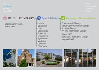 K?ln
International
School of
Design
me
my school
my idea
about KISD
- Letters
- Education
- Law
- Economics
- Sciences
- Engineering
- Agriculture
- Medicine
- Dentistry
- Pharmacy
- Environmental Design
- Visual Communication Design
- Acoustic Design
- Art and Information Design
a National University
Since 1911
Since 1968
as Kyushu Institute of Design
Merged 2003
 