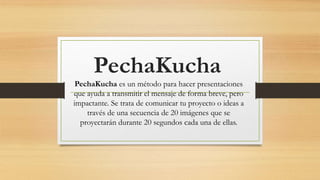 PechaKucha
PechaKucha es un método para hacer presentaciones
que ayuda a transmitir el mensaje de forma breve, pero
impactante. Se trata de comunicar tu proyecto o ideas a
través de una secuencia de 20 imágenes que se
proyectarán durante 20 segundos cada una de ellas.
 