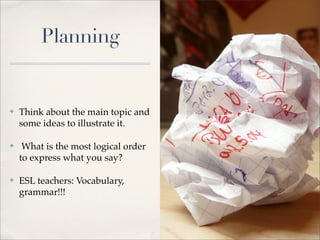 Planning


✤   Think about the main topic and
    some ideas to illustrate it.

✤    What is the most logical order
    to express what you say?

✤   ESL teachers: Vocabulary,
    grammar!!!
 
