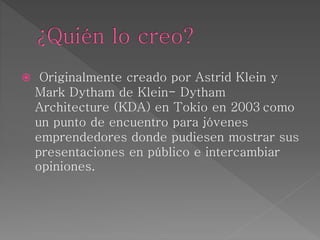  Originalmente creado por Astrid Klein y
Mark Dytham de Klein- Dytham
Architecture (KDA) en Tokio en 2003 como
un punto de encuentro para jóvenes
emprendedores donde pudiesen mostrar sus
presentaciones en público e intercambiar
opiniones.
 