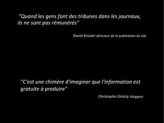 "Quand les gens font des tribunes dans les journaux,
ils ne sont pas rémunérés"

                       David Kessler directeur de la publication du site




 "C'est une chimère d'imaginer que l'information est
 gratuite à produire"
                                       Christophe Ginisty bloggeur
 