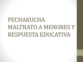 PECHAKUCHA
MALTRATO A MENORES Y
RESPUESTA EDUCATIVA
 
