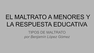 EL MALTRATO A MENORES Y
LA RESPUESTA EDUCATIVA
TIPOS DE MALTRATO
por Benjamín López Gómez
 