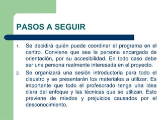 PASOS A SEGUIR
1. Se decidirá quién puede coordinar el programa en el
centro. Conviene que sea la persona encargada de
orientación, por su accesibilidad. En todo caso debe
ser una persona realmente interesada en el proyecto.
2. Se organizará una sesión introductoria para todo el
claustro y se presentarán los materiales a utilizar. Es
importante que todo el profesorado tenga una idea
clara del enfoque y las técnicas que se utilizan. Esto
previene de miedos y prejuicios causados por el
desconocimiento.
 