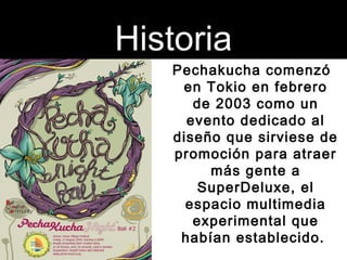 Historia 
Pechakucha comenzó 
en Tokio en febrero 
de 2003 como un 
evento dedicado al 
diseño que sirviese de 
promoción ...