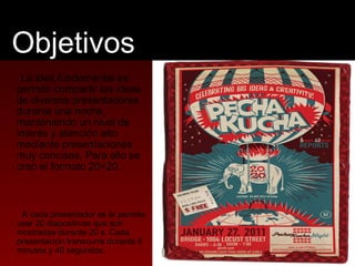 Objetivos 
La idea fundamental es 
permitir compartir las ideas 
de diversos presentadores 
durante una noche, 
manteniend...