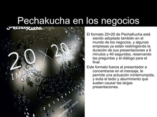 Pechakucha en los negocios 
El formato 20×20 de PechaKucha está 
siendo adoptado también en el 
mundo de los negocios, y a...