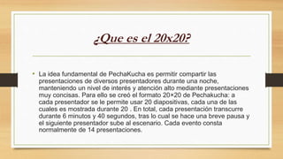 ¿Que es el 20x20?
• La idea fundamental de PechaKucha es permitir compartir las
presentaciones de diversos presentadores durante una noche,
manteniendo un nivel de interés y atención alto mediante presentaciones
muy concisas. Para ello se creó el formato 20×20 de Pechakucha: a
cada presentador se le permite usar 20 diapositivas, cada una de las
cuales es mostrada durante 20 . En total, cada presentación transcurre
durante 6 minutos y 40 segundos, tras lo cual se hace una breve pausa y
el siguiente presentador sube al escenario. Cada evento consta
normalmente de 14 presentaciones.
 