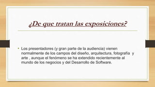 ¿De que tratan las exposiciones?
• Los presentadores (y gran parte de la audiencia) vienen
normalmente de los campos del diseño, arquitectura, fotografía y
arte , aunque el fenómeno se ha extendido recientemente al
mundo de los negocios y del Desarrollo de Software.
 