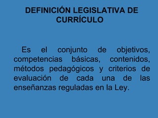 DEFINICIÓN LEGISLATIVA DE
CURRÍCULO
Es el conjunto de objetivos,
competencias básicas, contenidos,
métodos pedagógicos y criterios de
evaluación de cada una de las
enseñanzas reguladas en la Ley.
 