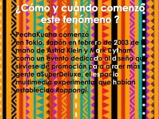 • PechaKucha comenzó 
en Tokio, Japón en febrero de 2003 de la 
mano de Astrid Klein y Mark Dytham 
como un evento dedicad...