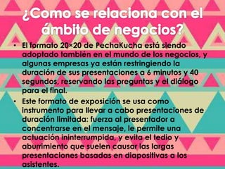 • El formato 20×20 de PechaKucha está siendo 
adoptado también en el mundo de los negocios, y 
algunas empresas ya están restringiendo la 
duración de sus presentaciones a 6 minutos y 40 
segundos, reservando las preguntas y el diálogo 
para el final. 
• Este formato de exposición se usa como 
instrumento para llevar a cabo presentaciones de 
duración limitada: fuerza al presentador a 
concentrarse en el mensaje, le permite una 
actuación ininterrumpida, y evita el tedio y 
aburrimiento que suelen causar las largas 
presentaciones basadas en diapositivas a los 
asistentes. 

