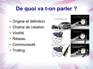 De quoi va t-on parler ?

●   Origine et définition
●   Chaîne de création
●   Viralité
●   Réseau
●   Communauté
●   Trolling
 