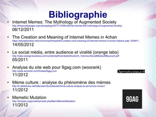 Bibliographie
●   Internet Memes: The Mythology of Augmented Society
    http://thesocietypages.org/cyborgology/2011/12/06/internet-memes-the-mythology-of-augmented-society/,
    06/12/2011
●   The Creation and Meaning of Internet Memes in 4chan
    https://whyweprotest.net/community/threads/the-creation-and-meaning-of-internet-memes-in-4chan-habitus-yale.102481/,
    14/05/2012
●   Le social média, entre audience et viralité (orange labs)
    http://www.orange-business.com/content/pdf/cercledistribution/4_VisionsurSocialMediaJSBeuscart.pdf
    05/2011
●   Analyse du site web pour 9gag.com (woorank)
    http://www.woorank.com/fr/www/9gag.com
    11/2012
●   Mème culture : analyse du phénomène des mèmes
    http://fr.slideshare.net/fullscreen/Socultstudio/mme-culture-analyse-du-phnomne-mmes/1
    11/2012
●   Memetic Mutation
    http://tvtropes.org/pmwiki/pmwiki.php/Main/MemeticMutation
    11/2012
 