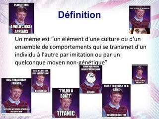 Définition

Un mème est “un élément d'une culture ou d'un
ensemble de comportements qui se transmet d'un
individu à l'autre par imitation ou par un
quelconque moyen non-génétique”
 