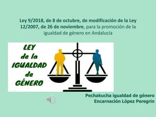 Ley 9/2018, de 8 de octubre, de modificación de la Ley
12/2007, de 26 de noviembre, para la promoción de la
igualdad de género en Andalucía
Pechakucha igualdad de género
Encarnación López Peregrín
 