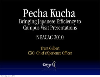 Pecha Kucha
                          Bringing Japanese Efficiency to
                            Campus Visit Presentations
                                   NEACAC 2010
                                           Text




                                     Trent Gilbert
                              CXO, Chief eXperience Officer



Wednesday, June 2, 2010
 