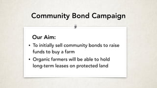 Our Aim:
• To initially sell community bonds to raise
funds to buy a farm
• Organic farmers will be able to hold
long-term leases on protected land
Community Bond Campaign
 