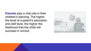 Parents play a vital role in their
children’s learning. The higher
the level of a parent’s education
and skill level, the higher the
likelihood that the child will
succeed in school.
 