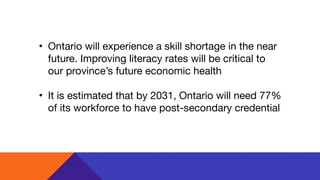 • Ontario will experience a skill shortage in the near
future. Improving literacy rates will be critical to
our province’s future economic health

• It is estimated that by 2031, Ontario will need 77%
of its workforce to have post-secondary credential
 