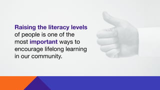 Raising the literacy levels
of people is one of the
most important ways to
encourage lifelong learning
in our community.

 