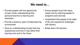 • Provide people with the opportunity  
to learn while understanding their
personal barriers to learning and
education

• Provide a positive, open-minded learning
environment

• Have an understanding of past learning
experiences and how it may affect their
learning now and in the future
• Ensure people have their basic
needs met by referring people to
programs and services 

• Understand that people of all walks
of life can experience challenges
with literacy

• Break down the barriers
We need to…
 