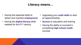 • Having the essential skills to
obtain and maintain employment

• Having the digital literacy skills
needed for the 21st century
• Upgrading your math skills to start
an apprenticeship

• Access to education and training

• Having the ability to succeed in
completing high school credit
courses
Literacy means…
 
