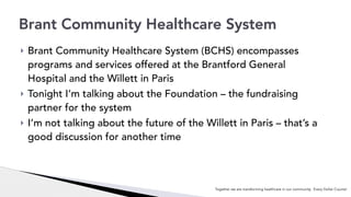 ! Brant Community Healthcare System (BCHS) encompasses
programs and services offered at the Brantford General
Hospital and the Willett in Paris
! Tonight I’m talking about the Foundation – the fundraising
partner for the system
! I’m not talking about the future of the Willett in Paris – that’s a
good discussion for another time
Brant Community Healthcare System
Together we are transforming healthcare in our community. Every Dollar Counts!
 