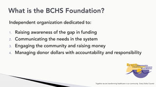 Independent organization dedicated to:
1. Raising awareness of the gap in funding
2. Communicating the needs in the system
3. Engaging the community and raising money
4. Managing donor dollars with accountability and responsibility
What is the BCHS Foundation?
Together we are transforming healthcare in our community. Every Dollar Counts!
 