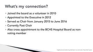 ! Joined the board as a volunteer in 2010
! Appointed to the Executive in 2012
! Served as Chair from January 2015 to June 2016
! Currently Past Chair
! Also cross appointment to the BCHS Hospital Board as non-
voting member
What’s my connection?
Together we are transforming healthcare in our community. Every Dollar Counts!
 