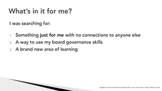I was searching for:
1. Something just for me with no connections to anyone else
2. A way to use my board governance skills
3. A brand new area of learning
What’s in it for me?
Together we are transforming healthcare in our community. Every Dollar Counts!
 
