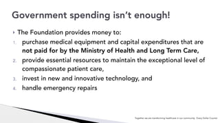 Together we are transforming healthcare in our community. Every Dollar Counts!
! The Foundation provides money to:
1. purchase medical equipment and capital expenditures that are
not paid for by the Ministry of Health and Long Term Care,
2. provide essential resources to maintain the exceptional level of
compassionate patient care,
3. invest in new and innovative technology, and
4. handle emergency repairs
Government spending isn’t enough!
 