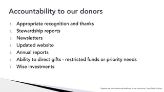 1. Appropriate recognition and thanks
2. Stewardship reports
3. Newsletters
4. Updated website
5. Annual reports
6. Ability to direct gifts - restricted funds or priority needs
7. Wise investments
Accountability to our donors
Together we are transforming healthcare in our community. Every Dollar Counts!
 