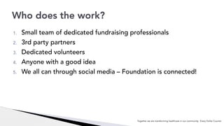1. Small team of dedicated fundraising professionals
2. 3rd party partners
3. Dedicated volunteers
4. Anyone with a good idea
5. We all can through social media – Foundation is connected!
Who does the work?
Together we are transforming healthcare in our community. Every Dollar Counts!
 