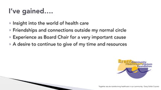 ! Insight into the world of health care
! Friendships and connections outside my normal circle
! Experience as Board Chair for a very important cause
! A desire to continue to give of my time and resources
I’ve gained….
Together we are transforming healthcare in our community. Every Dollar Counts!
 
