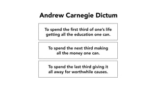 Andrew Carnegie Dictum
To spend the ﬁrst third of one’s life
getting all the education one can.
To spend the next third making
all the money one can.
To spend the last third giving it
all away for worthwhile causes.
 