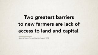 Two greatest barriers
to new farmers are lack of
access to land and capital.
1 National Young Farmers Coalition Report, 2015
 