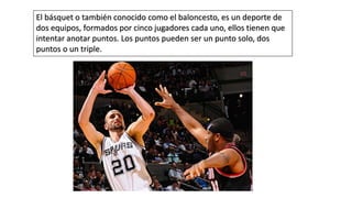 El básquet o también conocido como el baloncesto, es un deporte de
dos equipos, formados por cinco jugadores cada uno, ellos tienen que
intentar anotar puntos. Los puntos pueden ser un punto solo, dos
puntos o un triple.
 