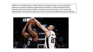 Defensa en el baloncesto se realiza entre la persona que ataca y el aro, la posición
defensiva consiste en flexionar ligeramente las rodillas y realizar desplazamientos
laterales intentando robar el balón o evitando una acción de pase, tiro o intento de
penetración a la canasta por parte de su rival se encuentran diferentes tipos de defensa.
 
