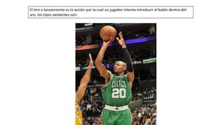 El tiro o lanzamiento es la acción por la cual un jugador intenta introducir el balón dentro del
aro, los tipos existentes son:
 