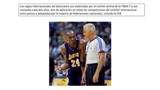 Las reglas internacionales de baloncesto son elaboradas por el comité central de la FIBA4 7 y son
revisadas cada dos años. Son de aplicación en todas las competiciones de carácter internacional
entre países y adoptadas por la mayoría de federaciones nacionales, incluida la FEB
 