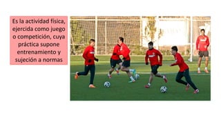 Es la actividad física,
ejercida como juego
o competición, cuya
práctica supone
entrenamiento y
sujeción a normas
 
