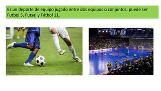 Es un deporte de equipo jugado entre dos equipos o conjuntos, puede ser
Futbol 5, Futsal y Fútbol 11.
 
