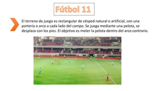 El terreno de juego es rectangular de césped natural o artificial, con una
portería o arco a cada lado del campo. Se juega mediante una pelota, se
desplaza con los pies. El objetivo es meter la pelota dentro del arco contrario.
 